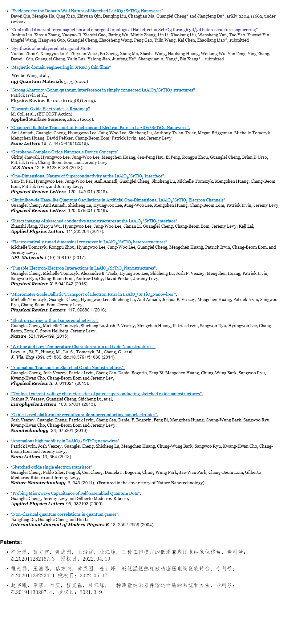  "Evidence for the Domain Wall Nature of Sketched LaAlO3/SrTiO3 Nanowires", Dawei Qiu, Mengke Ha, Qing Xiao, Zhiyuan Qin, Danqing Liu, Changjian Ma, Guanglei Cheng* and Jiangfeng Du*, arXiv:2204.11662, under review. "Controlled itinerant ferromagnetism and emergent topological Hall effect in SrIrO3 through 3d/5d heterostructure engineering" Junhua Liu, Xinxin Zhang, Yaoyao Ji, Xiaofei Gao, Jiating Wu, Minjie Zhang, Lin Li, Xiaokang Liu, Wensheng Yan, Tao Yao, Yuewei Yin, Lingfei Wang, Hangwen Guo, Guanglei Cheng, Zhaosheng Wang, Peng Gao, Yilin Wang, Kai Chen, Zhaoliang Liao*, submitted "Synthesis of nonlayered tetragonal MoS2" Yuehui Zhou#, Xiangyue Liu#, Zhiyuan Wei#, Bo Zheng, Xiang Ma, Shasha Wang, Haoliang Huang, Weikang Wu, Yan Feng, Ying Zhang, Dawei Qiu, Guanglei Cheng, Yalin Lu1, Yalong Jiao, Junfeng He*, Shengyuan A. Yang*, Bin Xiang*, submitted "Magnetic domain engineering in SrRuO3 thin films" Wenbo Wang et al., npj Quantum Materials 5, 73 (2020) "Strong Aharonov-Bohm quantum interference in simply connected LaAlO3/SrTiO3 structures" Patrick Irvin et al., Physics Review B 100, 161103(R) (2019). "Towards Oxide Electronics: a Roadmap" M. Coll et al., (EU COST Action) Applied Surface Science, 482, 1 (2019). “Quantized Ballistic Transport of Electrons and Electron Pairs in LaAlO3/SrTiO3 Nanowires”. Anil Annadi, Guanglei Cheng, Hyungwoo Lee, Jung-Woo Lee, Shicheng Lu, Anthony Tylan-Tyler, Megan Briggeman, Michelle Tomczyk, Mengchen Huang, David Pekker, Chang-Beom Eom, Patrick Irvin, and Jeremy Levy Nano Letters 18, 7, 4473-4481(2018). “Graphene-Complex-Oxide Nanoscale Device Concepts”. Giriraj Jnawali, Hyungwoo Lee, Jung-Woo Lee, Mengchen Huang, Jen-Feng Hsu, Bi Feng, Rongpu Zhou, Guanglei Cheng, Brian D'Urso, Patrick Irvin, Chang-Beom Eom, and Jeremy Levy ACS Nano 12, 6, 6128-6136 (2018). “One-Dimensional Nature of Superconductivity at the LaAlO3/SrTiO3 Interface”. Yun-Yi Pai, Hyungwoo Lee, Jung-Woo Lee, Anil Annadi, Guanglei Cheng, Shicheng Lu, Michelle Tomczyk, Mengchen Huang, Chang-Beom Eom, Patrick Irvin, and Jeremy Levy, Physical Review Letters 120, 147001 (2018). “Shubnikov-de Haas-like Quantum Oscillations in Artificial One-Dimensional LaAlO3/SrTiO3 Electron Channels”. Guanglei Cheng, Anil Annadi, Shicheng Lu, Hyungwoo Lee, Jung-Woo Lee, Mengchen Huang, Chang-Beom Eom, Patrick Irvin, Jeremy Levy, Physical Review Letters 120, 076801 (2018). “Direct imaging of sketched conductive nanostructures at the LaAlO3/SrTiO3 interface”. Zhanzhi Jiang, Xiaoyu Wu, Hyungwoo Lee, Jung-Woo Lee, Jianan Li, Guanglei Cheng, Chang-Beom Eom, Jeremy Levy, Keji Lai, Applied Physics Letters 111,233204 (2017). “Electrostatically tuned dimensinal crossover in LaAlO3/SrTiO3 heterostructures”. Michelle Tomczyk, Rongpu Zhou, Hyungwoo Lee, Jung-Woo Lee, Guanglei Cheng, Mengchen Huang, Patrick Irvin, Chang-Beom Eom, and Jeremy Levy, APL Materials 5(10),106107 (2017). “Tunable Electron-Electron Interactions in LaAlO3/SrTiO3 Nanostructures”. Guanglei Cheng, Michelle Tomczyk, Alexandre B. Tacla, Hyungwoo Lee, Shicheng Lu, Josh P. Veazey, Mengchen Huang, Patrick Irvin, Sangwoo Ryu, Chang-Beom Eom, Andrew Daley, David Pekker, Jeremy Levy, Physical Review X 6,041042 (2016). “Micrometer-Scale Ballistic Transport of Electron Pairs in LaAlO3/SrTiO3 Nanowires ”. Michelle Tomczyk, Guanglei Cheng, Hyungwoo Lee, Shicheng Lu, Anil Annadi, Joshua P. Veazey, Mengchen Huang, Patrick Irvin, Sangwoo Ryu, Chang-Beom Eom, Jeremy Levy, Physical Review Letters 117, 096801 (2016). “Electron pairing without superconductivity”. Guanglei Cheng, Michelle Tomczyk, Shicheng Lu, Josh P. Veazey, Mengchen Huang, Patrick Irvin, Sangwoo Ryu, Hyungwoo Lee, Chang-Beom, Eom, C. Steve Hellberg, Jeremy Levy, Nature 521,196–199 (2015). “Writing and Low-Temperature Characterization of Oxide Nanostructures”. Levy, A., Bi, F., Huang, M., Lu, S., Tomczyk, M., Cheng, G., et al, J. Vis. Exp (89), e51886, doi:10.3791/51886 (2014). “Anomalous Transport in Sketched Oxide Nanostructures”. Guanglei Cheng, Josh Veazey, Patrick Irvin, Cheng Cen, Daniel Bogorin, Feng Bi, Mengchen Huang, Chung-Wung Bark, Sangwoo Ryu, Kwang-Hwan Cho, Chang-Beom Eom and Jeremy Lev, Physical Review X 3, 011021 (2013). “Nonlocal current-voltage characteristics of gated superconducting sketched oxide nanostructures”. Joshua P. Veazey, Guanglei Cheng, Shicheng Lu, et al, Europhysics Letters 103, 57001 (2013). “Oxide-based platform for reconfigurable superconducting nanoelectronics”. Josh Veazey, Guanglei Cheng, Patrick Irvin, Cheng Cen, Daniel F. Bogorin, Feng Bi, Mengchen Huang, Chung-Wung Bark, Sangwoo Ryu, Kwang-Hwan Cho, Chang-Beom Eom and Jeremy Levy, Nanotechnology 24, 375201 (2013). “Anomalous high mobility in LaAlO3/SrTiO3 nanowires”. Patrick Ivrin, Josh Veazey, Guanglei Cheng, Shicheng Lu, Mengchen Huang, Chung-Wung Bark, Sangwoo Ryu, Kwang-Hwan Cho, Chang-Beom Eom and Jeremy Levy, Nano Letters 13, 364 (2013). “Sketched oxide single electron transistor”. Guanglei Cheng, Pablo Siles, Feng Bi, Cen Cheng, Daniela F. Bogorin, Chung Wung Park, Jae-Wan Park, Chang-Beom Eom, Gilberto Medeiros-Ribeiro and Jeremy Levy, Nature Nanotechnology 6, 343 (2011). (Featured in the cover story of Nature Nanotechnology) “Probing Microwave Capacitance of Self-assembled Quantum Dots”. Guanglei Cheng, Jeremy Levy and Gilberto Medeiros-Ribeiro, Applied Physics Letters 95, 032103 (2009). “Non-classical quantum correlations in quantum games”. Jiangfeng Du, Guanglei Cheng and Hui Li, International Journal of Modern Physics B 18, 2552-2558 (2004). Patents: 程光磊，蔡方煦，黄成园，王浩远，杜江峰，三种工作模式的低温兼容压电纳米位移台，专利号：ZL202011282167.3 授权日：2022.04.19 程光磊，王浩远，蔡方煦，黄成园，杜江峰，极低温低热耗散精密压电陶瓷旋转台，专利号：ZL202011282234.1 授权日：2022.05.17 赵宇曦，秦熙，肖庆，程光磊，杜江峰，一种测量纳米器件输运性质的系统和方法，专利号：ZL20191133287.4，授权日：2021.3.9 